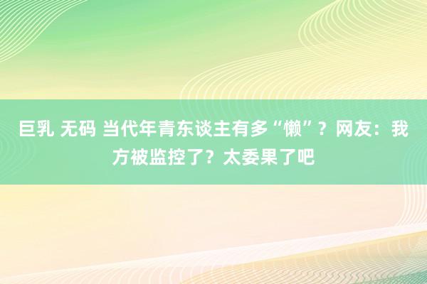 巨乳 无码 当代年青东谈主有多“懒”？网友：我方被监控了？太委果了吧