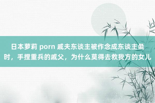 日本萝莉 porn 戚夫东谈主被作念成东谈主彘时，手捏重兵的戚父，为什么莫得去救我方的女儿