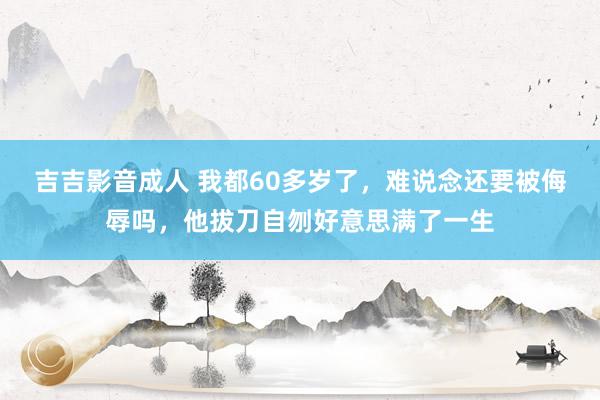 吉吉影音成人 我都60多岁了，难说念还要被侮辱吗，他拔刀自刎好意思满了一生