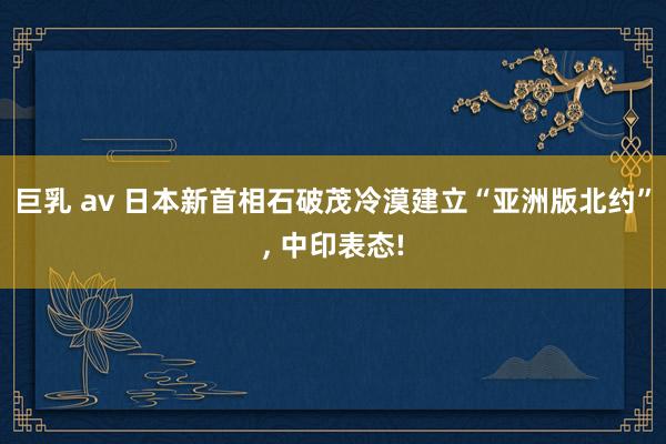 巨乳 av 日本新首相石破茂冷漠建立“亚洲版北约”， 中印表态!