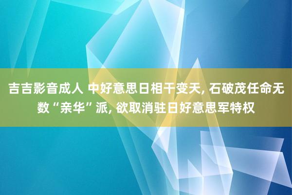 吉吉影音成人 中好意思日相干变天， 石破茂任命无数“亲华”派， 欲取消驻日好意思军特权