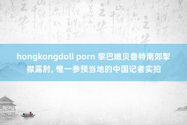 hongkongdoll porn 黎巴嫩贝鲁特南郊掣襟露肘， 惟一参预当地的中国记者实拍