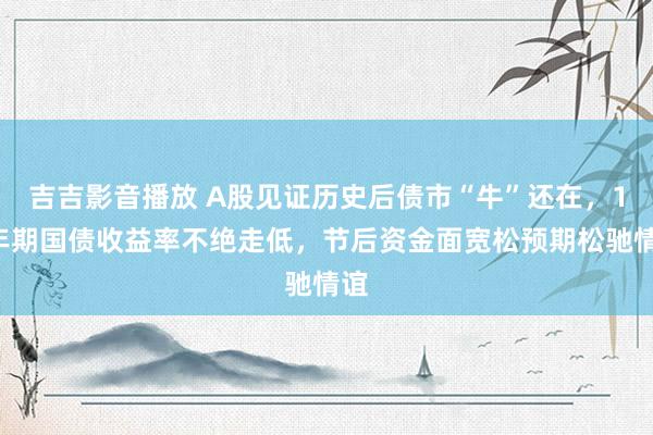 吉吉影音播放 A股见证历史后债市“牛”还在，10年期国债收益率不绝走低，节后资金面宽松预期松驰情谊