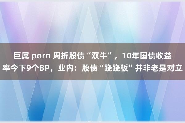 巨屌 porn 周折股债“双牛”，10年国债收益率今下9个BP，业内：股债“跷跷板”并非老是对立