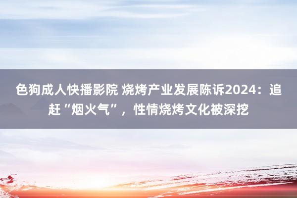 色狗成人快播影院 烧烤产业发展陈诉2024：追赶“烟火气”，性情烧烤文化被深挖