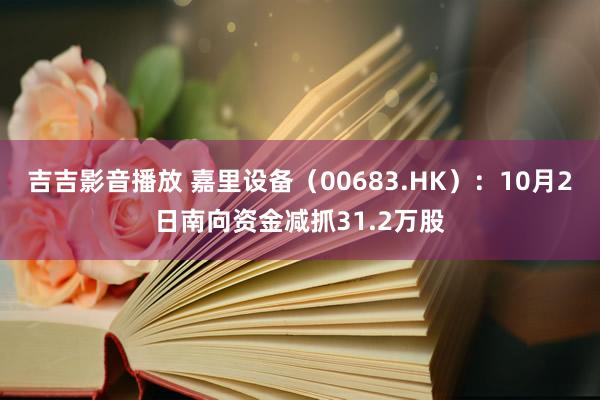 吉吉影音播放 嘉里设备（00683.HK）：10月2日南向资金减抓31.2万股