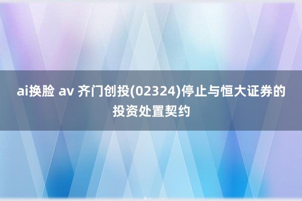 ai换脸 av 齐门创投(02324)停止与恒大证券的投资处置契约