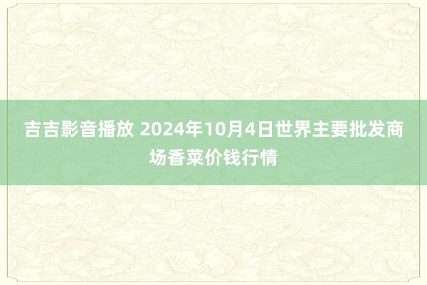 吉吉影音播放 2024年10月4日世界主要批发商场香菜价钱行情