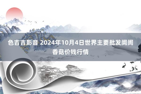 色吉吉影音 2024年10月4日世界主要批发阛阓香菇价钱行情