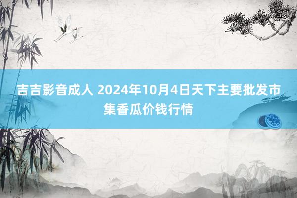 吉吉影音成人 2024年10月4日天下主要批发市集香瓜价钱行情