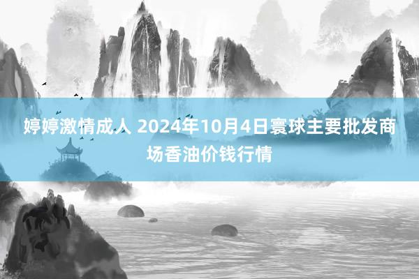 婷婷激情成人 2024年10月4日寰球主要批发商场香油价钱行情