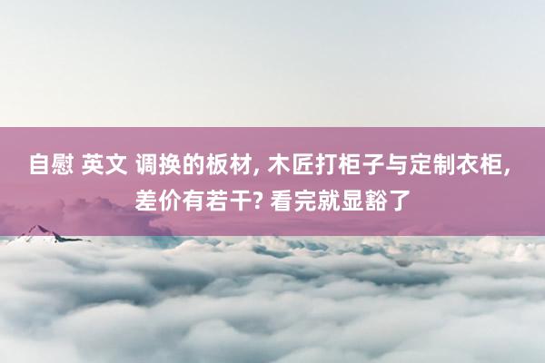 自慰 英文 调换的板材， 木匠打柜子与定制衣柜， 差价有若干? 看完就显豁了