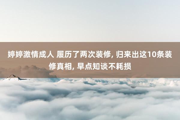 婷婷激情成人 履历了两次装修， 归来出这10条装修真相， 早点知谈不耗损