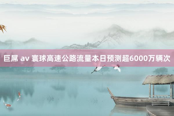 巨屌 av 寰球高速公路流量本日预测超6000万辆次