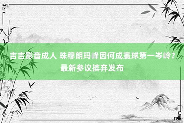 吉吉影音成人 珠穆朗玛峰因何成寰球第一岑岭？最新参议摈弃发布