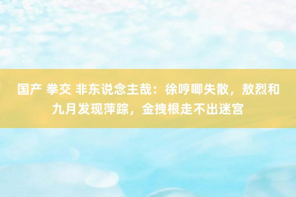 国产 拳交 非东说念主哉：徐哼唧失散，敖烈和九月发现萍踪，金拽根走不出迷宫