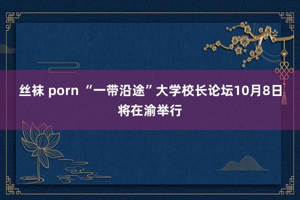 丝袜 porn “一带沿途”大学校长论坛10月8日将在渝举行