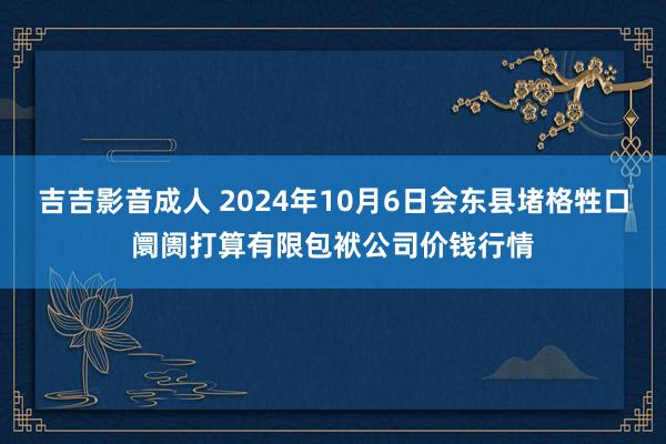 吉吉影音成人 2024年10月6日会东县堵格牲口阛阓打算有限包袱公司价钱行情