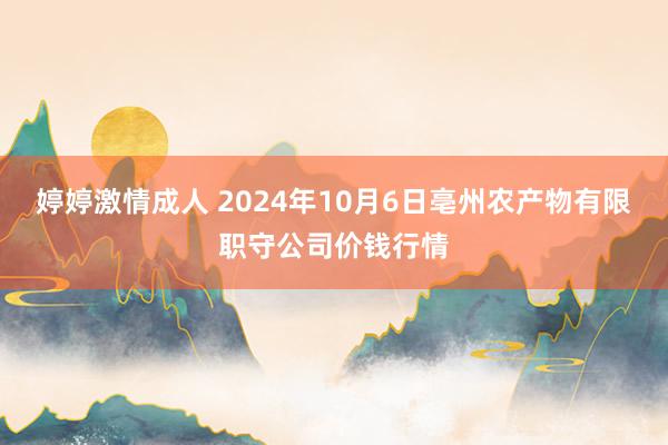 婷婷激情成人 2024年10月6日亳州农产物有限职守公司价钱行情