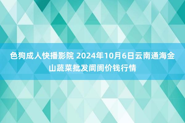 色狗成人快播影院 2024年10月6日云南通海金山蔬菜批发阛阓价钱行情