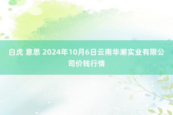 白虎 意思 2024年10月6日云南华潮实业有限公司价钱行情