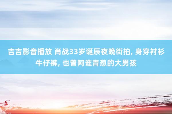 吉吉影音播放 肖战33岁诞辰夜晚街拍， 身穿衬衫牛仔裤， 也曾阿谁青葱的大男孩