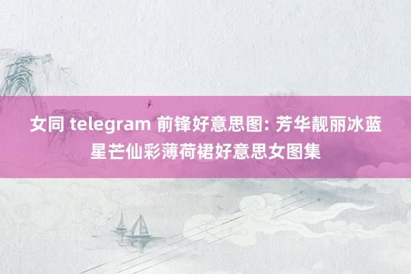 女同 telegram 前锋好意思图: 芳华靓丽冰蓝星芒仙彩薄荷裙好意思女图集