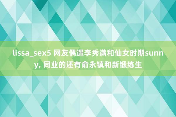 lissa_sex5 网友偶遇李秀满和仙女时期sunny， 同业的还有俞永镇和新锻练生