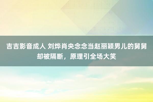 吉吉影音成人 刘烨肖央念念当赵丽颖男儿的舅舅却被隔断，原理引全场大笑