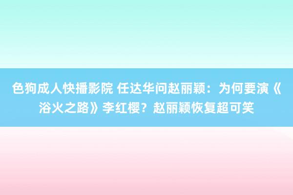 色狗成人快播影院 任达华问赵丽颖：为何要演《浴火之路》李红樱？赵丽颖恢复超可笑