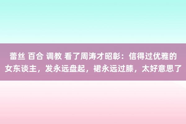 蕾丝 百合 调教 看了周涛才昭彰：信得过优雅的女东谈主，发永远盘起，裙永远过膝，太好意思了