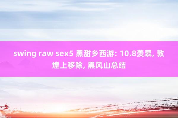 swing raw sex5 黑甜乡西游: 10.8羡慕， 敦煌上移除， 黑风山总结