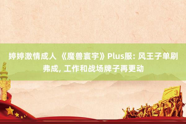 婷婷激情成人 《魔兽寰宇》Plus服: 风王子单刷弗成， 工作和战场牌子再更动