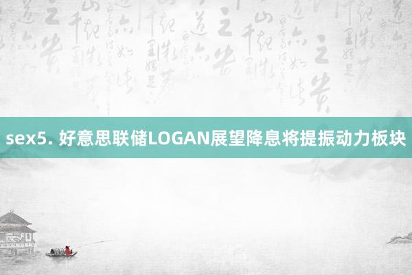 sex5. 好意思联储LOGAN展望降息将提振动力板块