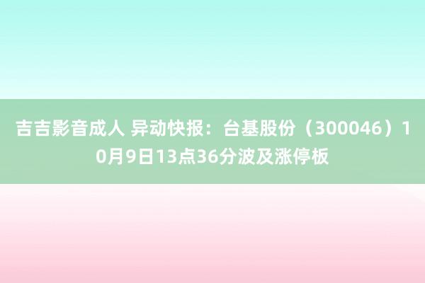 吉吉影音成人 异动快报：台基股份（300046）10月9日13点36分波及涨停板