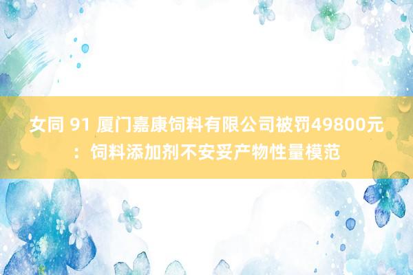 女同 91 厦门嘉康饲料有限公司被罚49800元：饲料添加剂不安妥产物性量模范