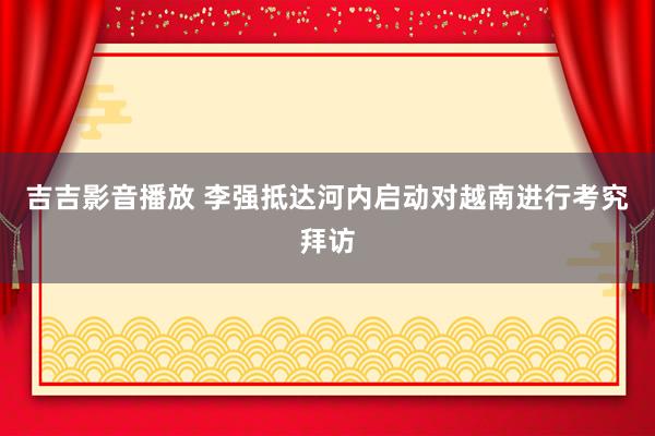 吉吉影音播放 李强抵达河内启动对越南进行考究拜访