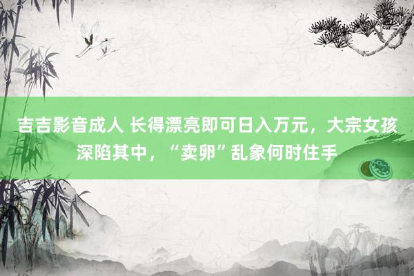 吉吉影音成人 长得漂亮即可日入万元，大宗女孩深陷其中，“卖卵”乱象何时住手