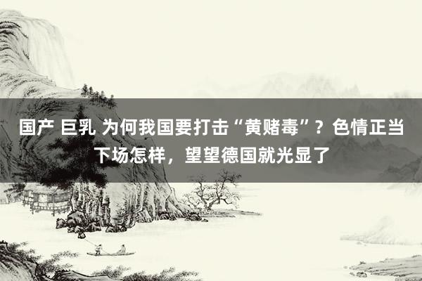 国产 巨乳 为何我国要打击“黄赌毒”？色情正当下场怎样，望望德国就光显了