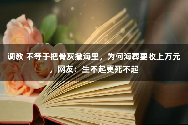 调教 不等于把骨灰撒海里，为何海葬要收上万元，网友：生不起更死不起