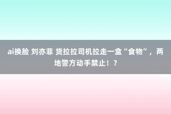 ai换脸 刘亦菲 货拉拉司机拉走一盒“食物”，两地警方动手禁止！？