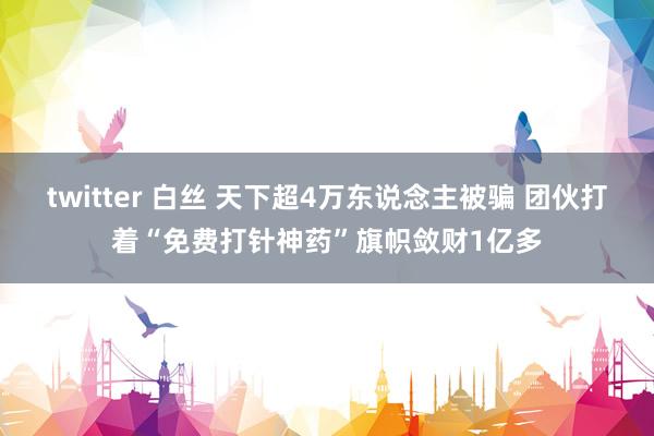 twitter 白丝 天下超4万东说念主被骗 团伙打着“免费打针神药”旗帜敛财1亿多