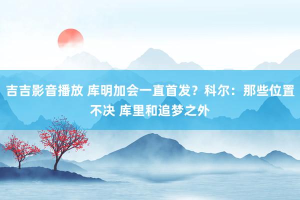 吉吉影音播放 库明加会一直首发？科尔：那些位置不决 库里和追梦之外