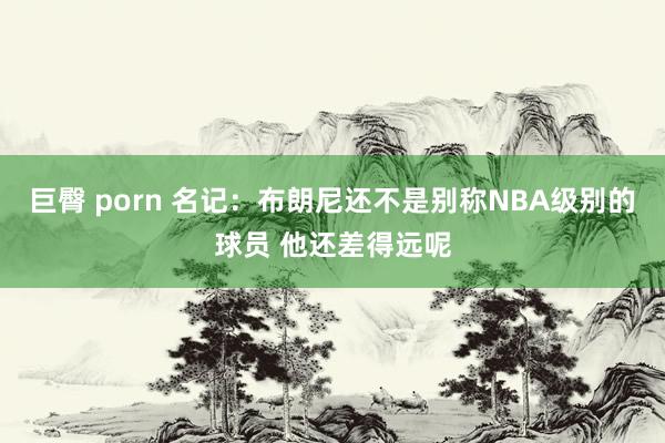 巨臀 porn 名记：布朗尼还不是别称NBA级别的球员 他还差得远呢