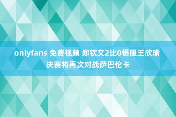 onlyfans 免费视频 郑钦文2比0慑服王欣瑜 决赛将再次对战萨巴伦卡