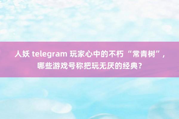 人妖 telegram 玩家心中的不朽 “常青树”，哪些游戏号称把玩无厌的经典？