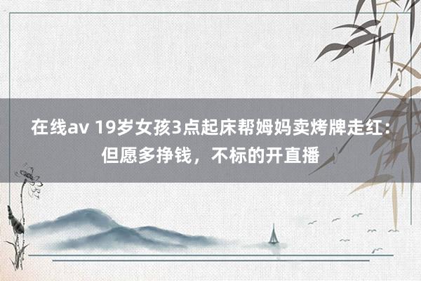 在线av 19岁女孩3点起床帮姆妈卖烤牌走红：但愿多挣钱，不标的开直播