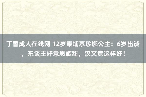 丁香成人在线网 12岁柬埔寨珍娜公主：6岁出谈，东谈主好意思歌甜，汉文竟这样好！