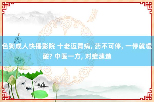 色狗成人快播影院 十老迈胃病， 药不可停， 一停就嗳酸? 中医一方， 对症建造