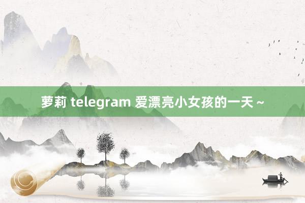 萝莉 telegram 爱漂亮小女孩的一天～